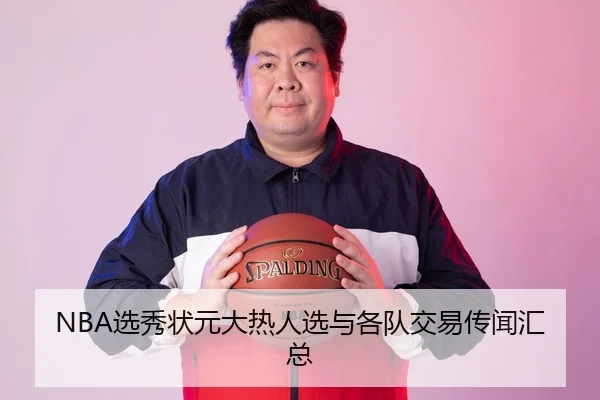 NBA选秀状元大热人选与各队交易传闻汇总