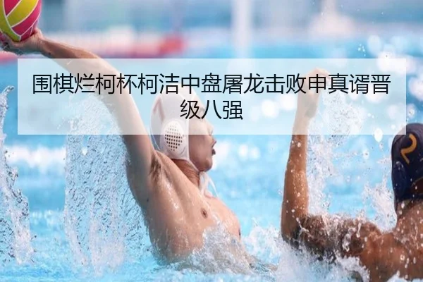 围棋烂柯杯柯洁中盘屠龙击败申真谞晋级八强